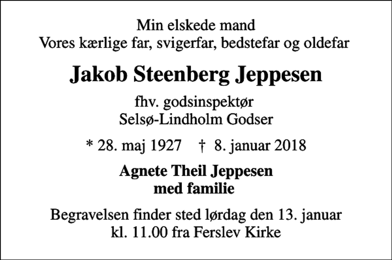 <p>Min elskede mand Vores kærlige far, svigerfar, bedstefar og oldefar<br />Jakob Steenberg Jeppesen<br />fhv. godsinspektør Selsø-Lindholm Godser<br />* 28. maj 1927 ✝ 8. januar 2018<br />Agnete Theil Jeppesen med familie<br />Begravelsen finder sted lørdag den 13. januar kl. 11.00 fra Ferslev Kirke</p>