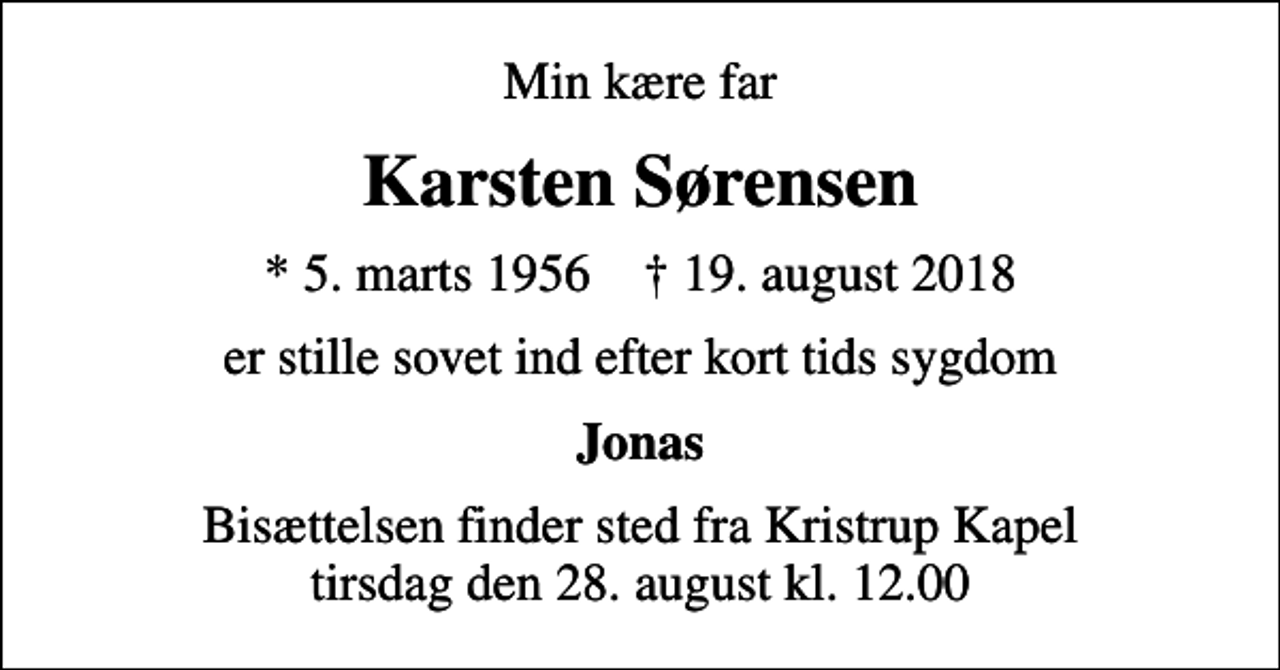 <p>Min kære far<br />Karsten Sørensen<br />* 5. marts 1956 ✝ 19. august 2018<br />er stille sovet ind efter kort tids sygdom<br />Jonas<br />Bisættelsen finder sted fra Kristrup Kapel tirsdag den 28. august kl. 12.00</p>