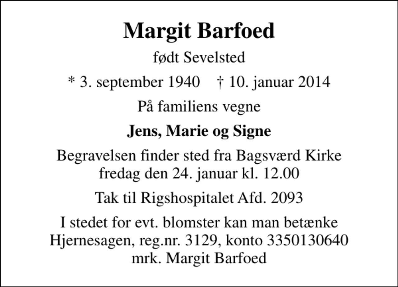 <p>Margit Barfoed<br />født Sevelsted<br />* 3. september 1940 ✝ 10. januar 2014<br />På familiens vegne<br />Jens, Marie og Signe<br />Begravelsen finder sted fra Bagsværd Kirke fredag den 24. januar kl. 12.00<br />Tak til Rigshospitalet Afd. 2093<br />I stedet for evt. blomster kan man betænke<br />Hjernesagen reg.3129,konto3350130640mrk. Margit<br />Barfoed</p>