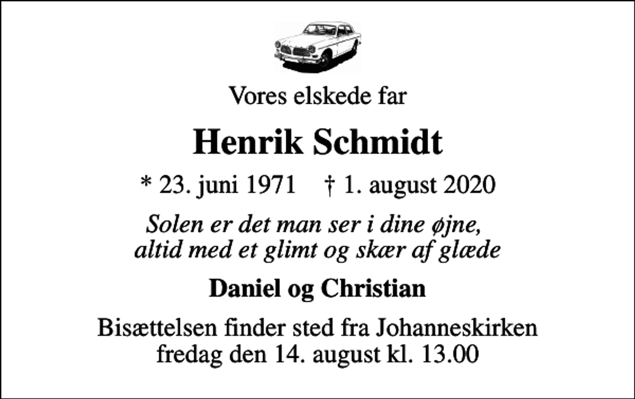 <p>Vores elskede far<br />Henrik Schmidt<br />* 23. juni 1971 ✝ 1. august 2020<br />Solen er det man ser i dine øjne, altid med et glimt og skær af glæde<br />Daniel og Christian<br />Bisættelsen finder sted fra Johanneskirken fredag den 14. august kl. 13.00</p>