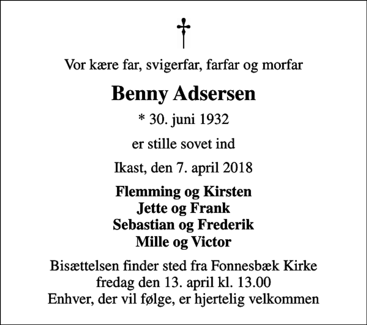 <p>Vor kære far, svigerfar, farfar og morfar<br />Benny Adsersen<br />* 30. juni 1932<br />er stille sovet ind<br />Ikast, den 7. april 2018<br />Flemming og Kirsten Jette og Frank Sebastian og Frederik Mille og Victor<br />Bisættelsen finder sted fra Fonnesbæk Kirke fredag den 13. april kl. 13.00 Enhver, der vil følge, er hjertelig velkommen</p>