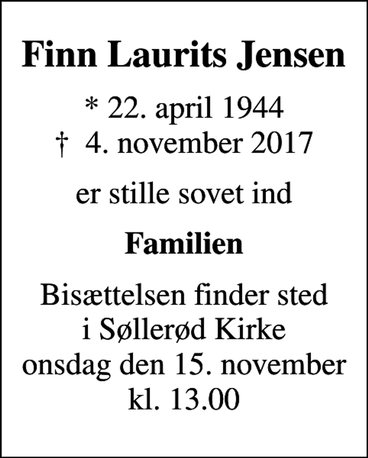<p>Finn Laurits Jensen<br />* 22. april 1944<br />✝ 4. november 2017<br />er stille sovet ind<br />Familien<br />Bisættelsen finder sted i Søllerød Kirke onsdag den 15. november kl. 13.00</p>