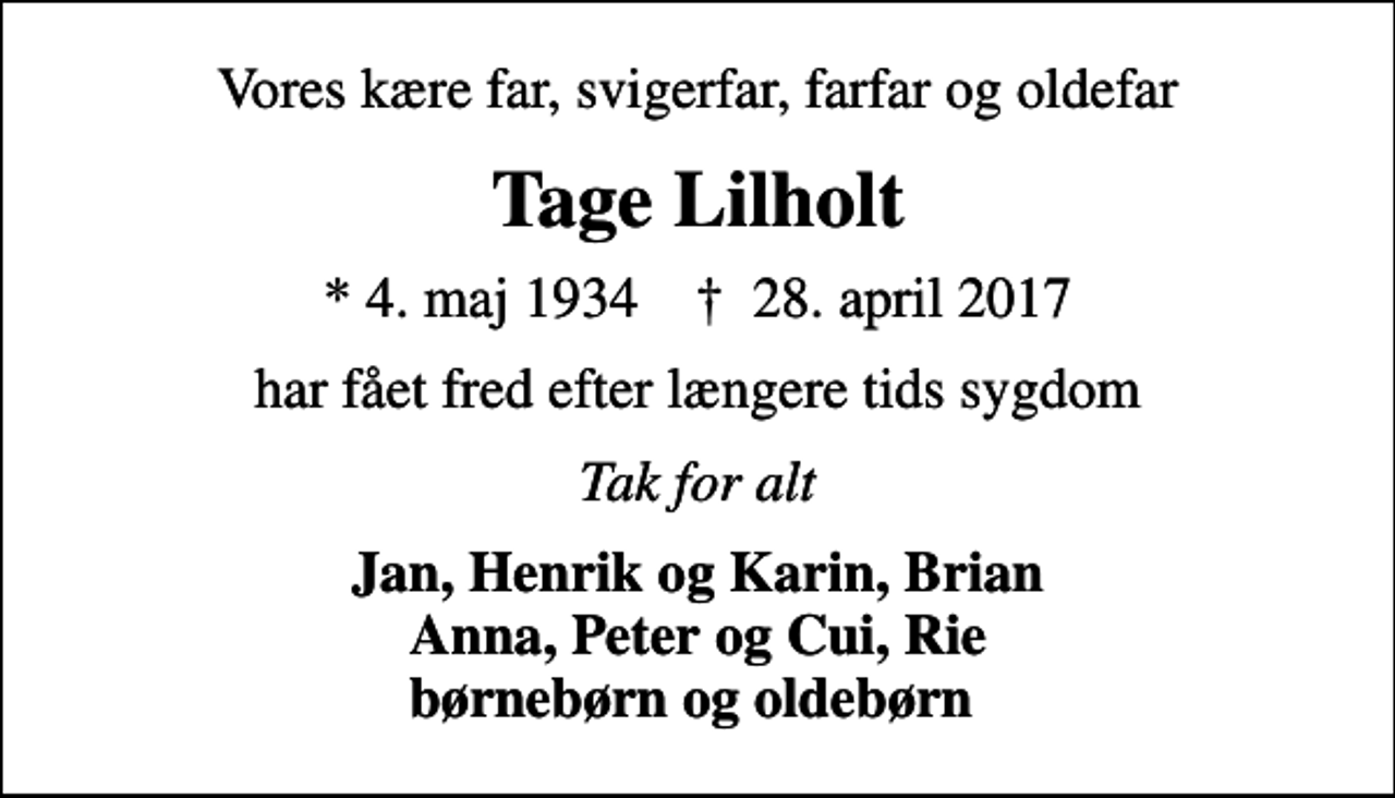 <p>Vores kære far, svigerfar, farfar og oldefar<br />Tage Lilholt<br />* 4. maj 1934 ✝ 28. april 2017<br />har fået fred efter længere tids sygdom<br />Tak for alt<br />Jan, Henrik og Karin, Brian Anna, Peter og Cui, Rie børnebørn og oldebørn</p>