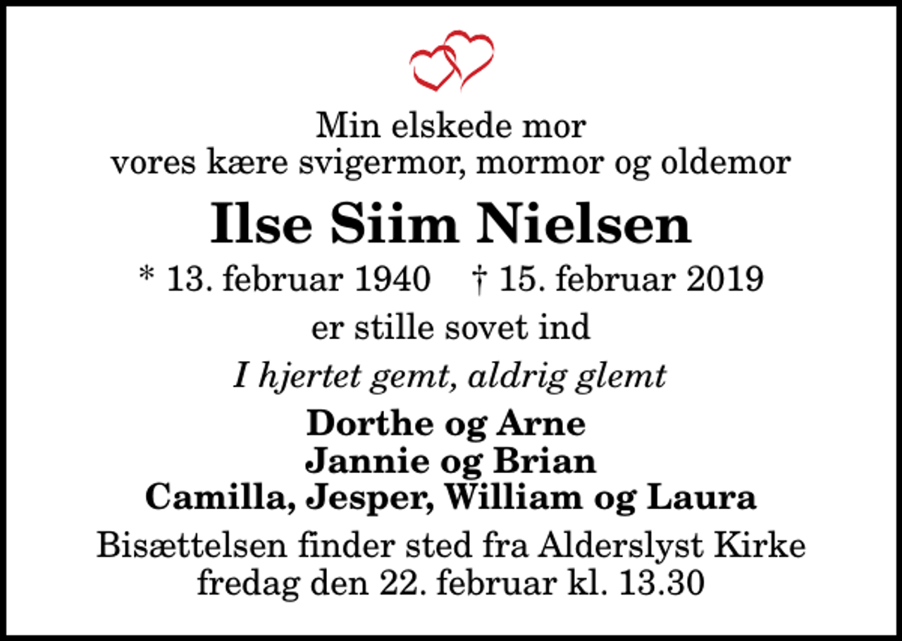 <p>Min elskede mor vores kære svigermor, mormor og oldemor<br />Ilse Siim Nielsen<br />* 13. februar 1940 ✝ 15. februar 2019<br />er stille sovet ind<br />I hjertet gemt, aldrig glemt<br />Dorthe og Arne Jannie og Brian Camilla, Jesper, William og Laura<br />Bisættelsen finder sted fra Alderslyst Kirke fredag den 22. februar kl. 13.30</p>