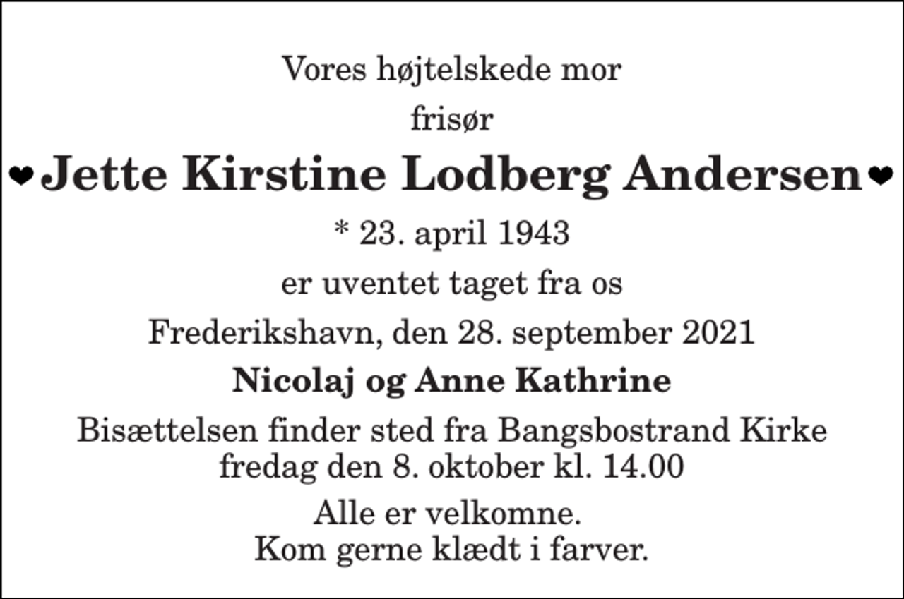 <p>Vores højtelskede mor<br />frisør<br />Jette Kirstine Lodberg Andersen<br />*​ 23. april 1943<br />er uventet taget fra os<br />Frederikshavn, den 28. september 2021<br />Nicolaj og Anne Kathrine<br />Bisættelsen​ finder sted fra Bangsbostrand Kirke​ fredag den 8. oktober​ kl. 14.00<br />Alle er velkomne. Kom gerne klædt i farver.</p>