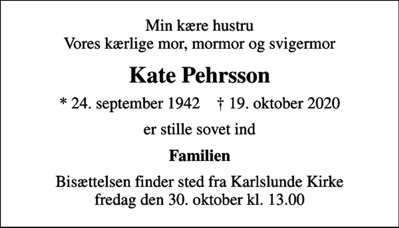 <p>Min kære hustru Vores kærlige mor, mormor og svigermor<br />Kate Pehrsson<br />* 24. september 1942 ✝ 19. oktober 2020<br />er stille sovet ind<br />Familien<br />Bisættelsen finder sted fra Karlslunde Kirke fredag den 30. oktober kl. 13.00</p>