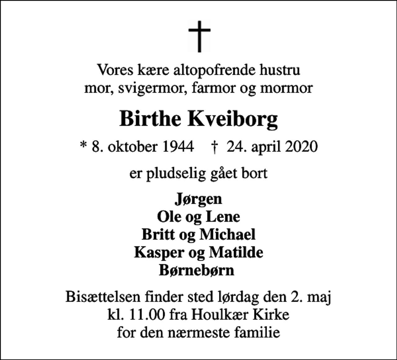 <p>Vores kære altopofrende hustru mor, svigermor, farmor og mormor<br />Birthe Kveiborg<br />* 8. oktober 1944 ✝ 24. april 2020<br />er pludselig gået bort<br />Jørgen Ole og Lene Britt og Michael Kasper og Matilde Børnebørn<br />Bisættelsen finder sted lørdag den 2. maj kl. 11.00 fra Houlkær Kirke for den nærmeste familie</p>