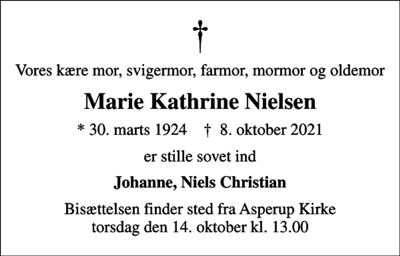 <p>Vores kære mor, svigermor, farmor, mormor og oldemor<br />Marie Kathrine Nielsen<br />* 30. marts 1924 ✝ 8. oktober 2021<br />er stille sovet ind<br />Johanne, Niels Christian<br />Bisættelsen finder sted fra Asperup Kirke torsdag den 14. oktober kl. 13.00</p>