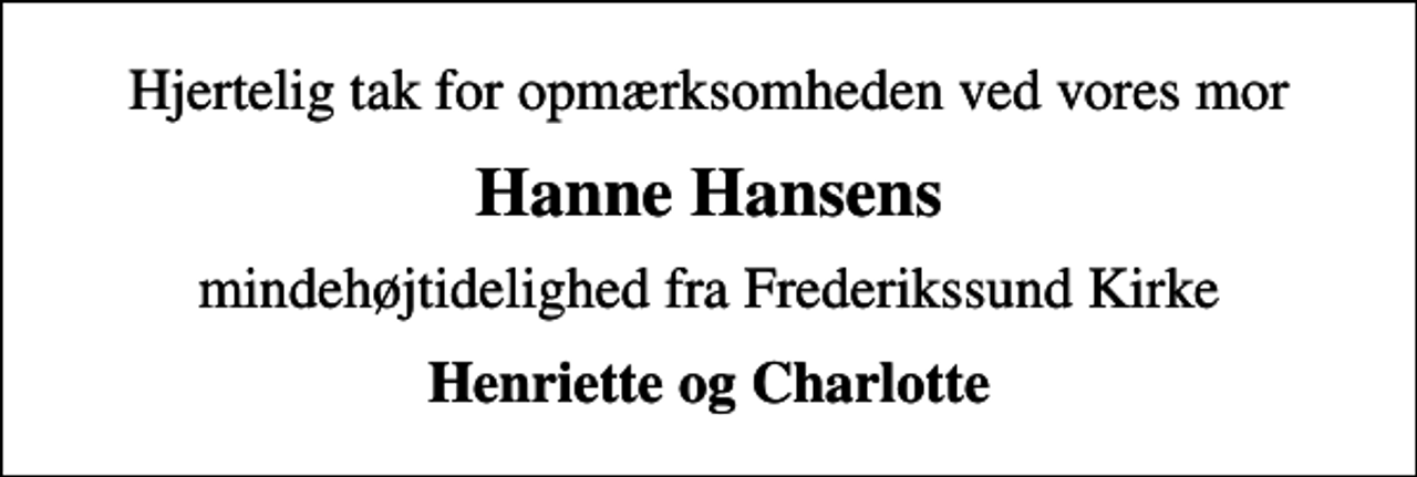 <p>Hjertelig tak for opmærksomheden ved vores mor<br />Hanne Hansens<br />mindehøjtidelighed fra Frederikssund Kirke<br />Henriette og Charlotte</p>