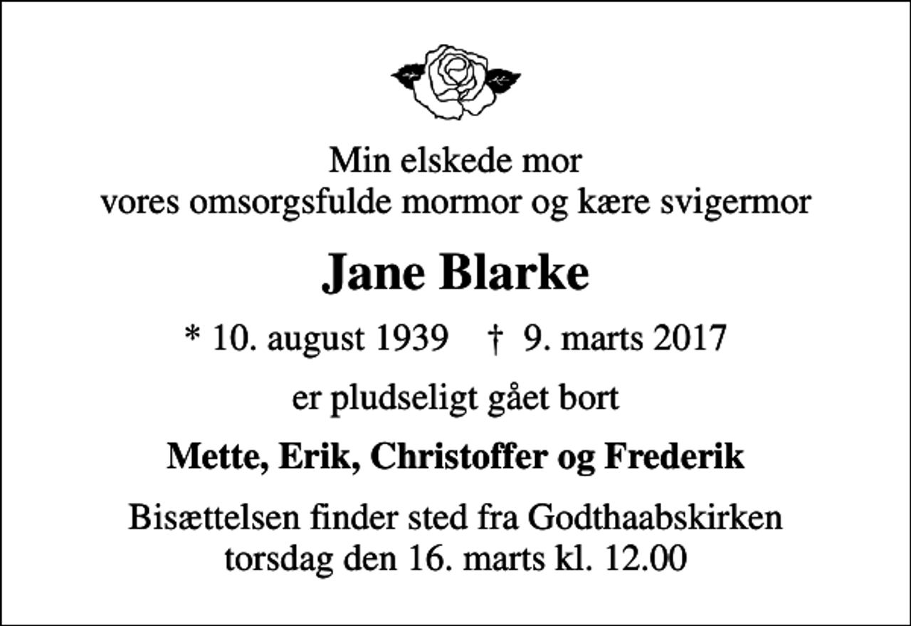 <p>Min elskede mor vores omsorgsfulde mormor og kære svigermor<br />Jane Blarke<br />* 10. august 1939 ✝ 9. marts 2017<br />er pludseligt gået bort<br />Mette, Erik, Christoffer og Frederik<br />Bisættelsen finder sted fra Godthaabskirken torsdag den 16. marts kl. 12.00</p>