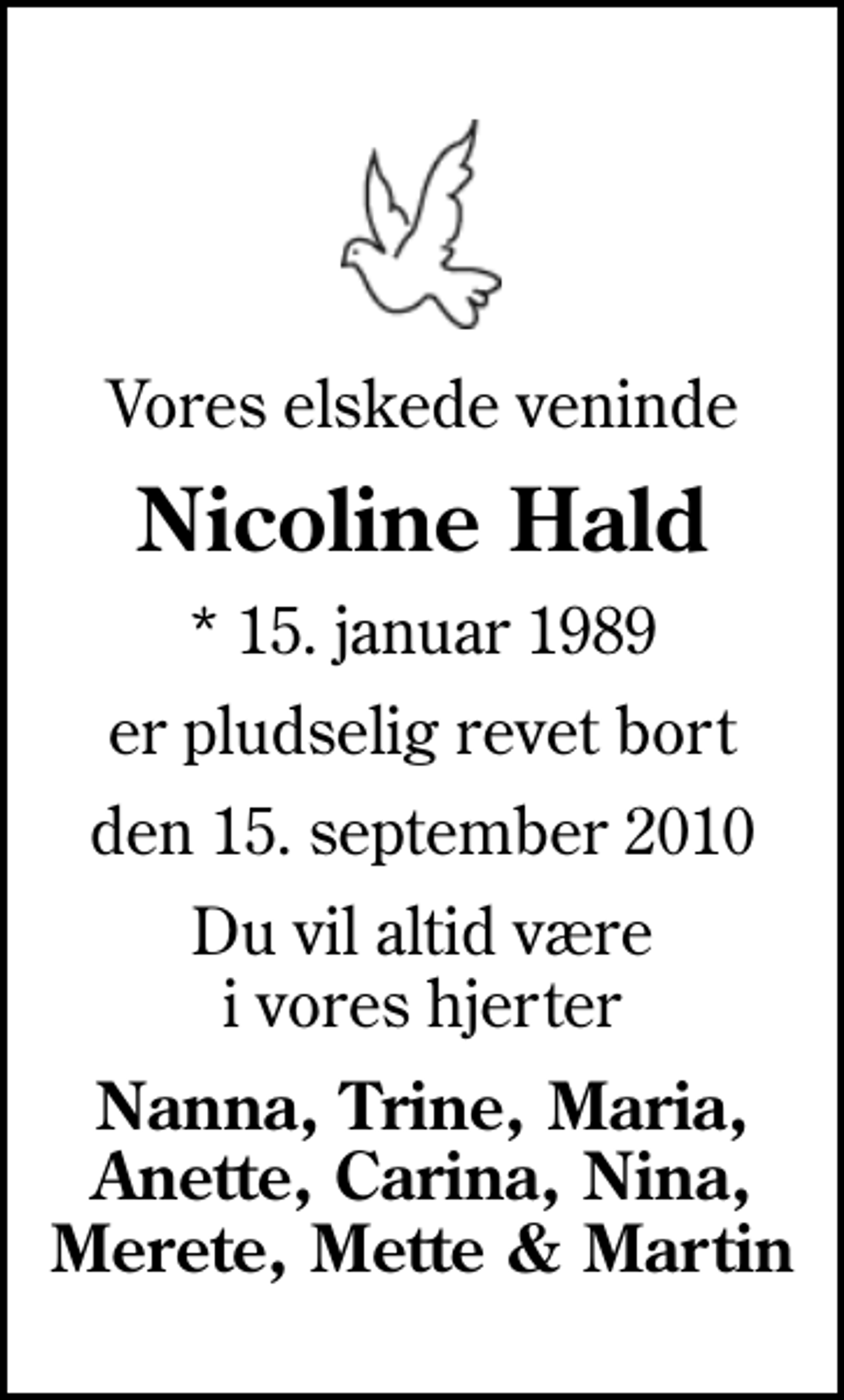 <p>Vores elskede veninde<br />Nicoline Hald<br />* 15. januar 1989<br />er pludselig revet bort<br />den 15. september 2010<br />Du vil altid være i vores hjerter<br />Nanna, Trine, Maria, Anette, Carina, Nina, Merete, Mette &amp; Martin</p>