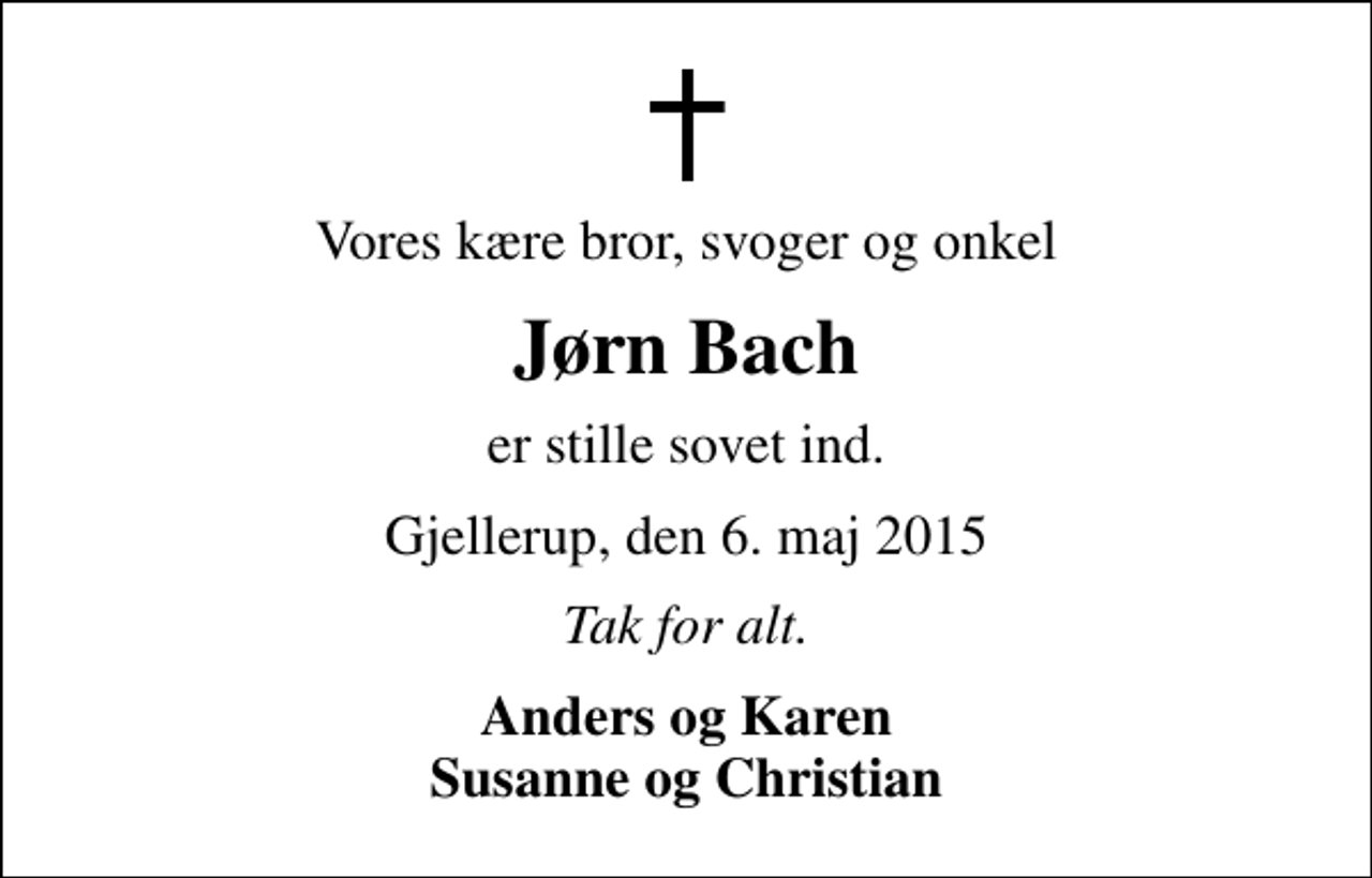 <p>Vores kære bror, svoger og onkel<br />Jørn Bach<br />er stille sovet ind.<br />Gjellerup, den 6. maj 2015<br />Tak for alt.<br />Anders og Karen Susanne og Christian</p>