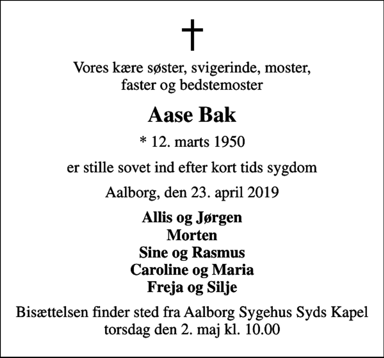 <p>Vores kære søster, svigerinde, moster, faster og bedstemoster<br />Aase Bak<br />* 12. marts 1950<br />er stille sovet ind efter kort tids sygdom<br />Aalborg, den 23. april 2019<br />Allis og Jørgen Morten Sine og Rasmus Caroline og Maria Freja og Silje<br />Bisættelsen finder sted fra Aalborg Sygehus Syds Kapel torsdag den 2. maj kl. 10.00</p>