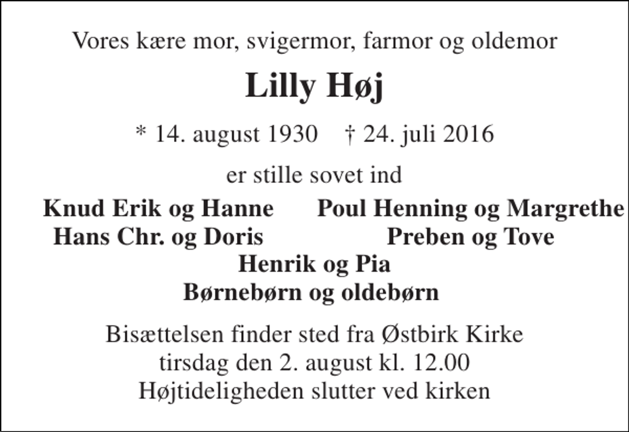 <p>Vores kære mor, svigermor, farmor og oldemor<br />Lilly Høj<br />* 14. august 1930 † 24. juli 2016<br />er stille sovet ind<br />Knud Erik og Hanne<br />Poul Henning og Margrethe<br />Hans Chr. og Doris<br />Preben og Tove<br />Henrik og Pia Børnebørn og oldebørn<br />Bisættelsen finder sted fra Østbirk Kirke tirsdag den 2. august kl. 12.00 Højtideligheden slutter ved kirken</p>