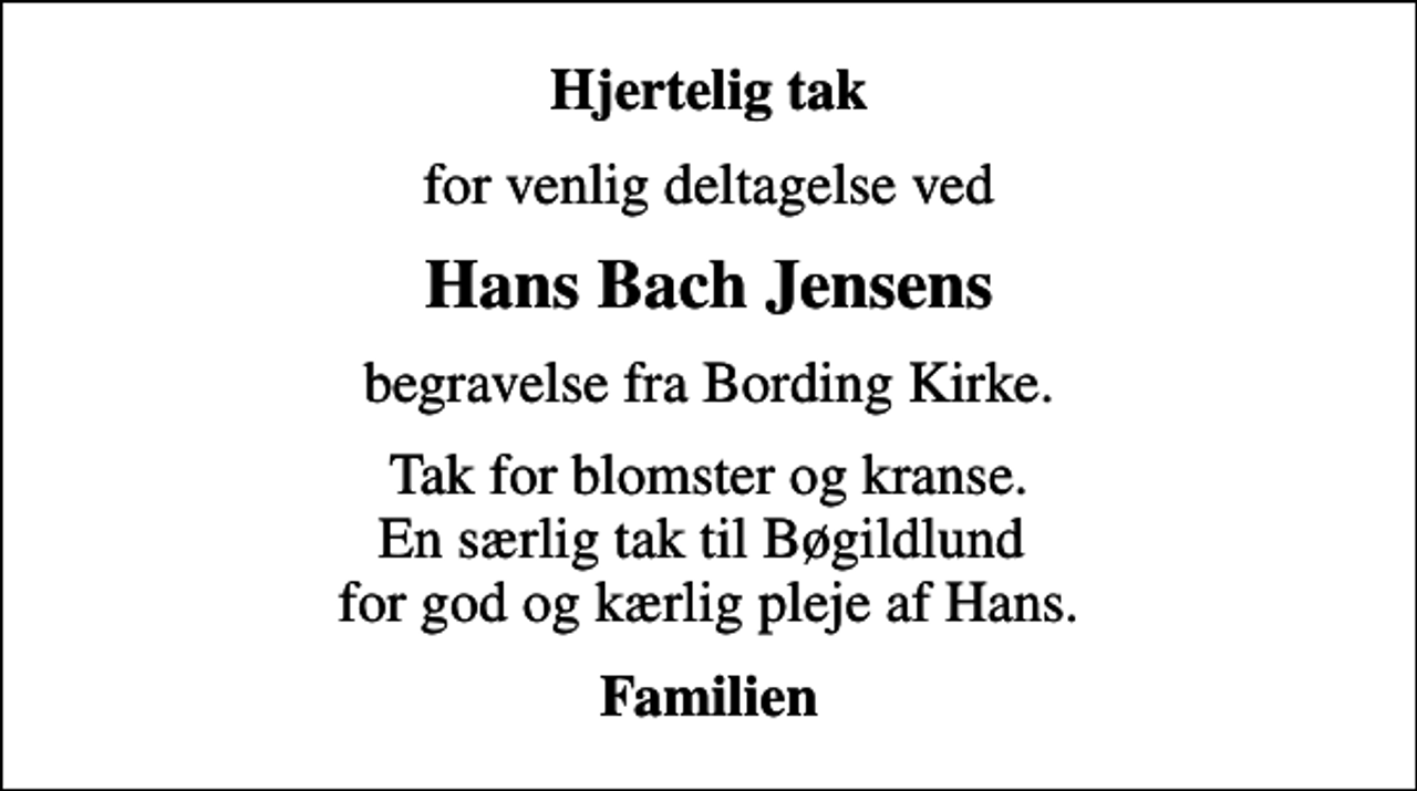 <p>Hjertelig tak<br />for venlig deltagelse ved<br />Hans Bach Jensens<br />begravelse fra Bording Kirke.<br />Tak for blomster og kranse. En særlig tak til Bøgildlund for god og kærlig pleje af Hans.<br />Familien</p>