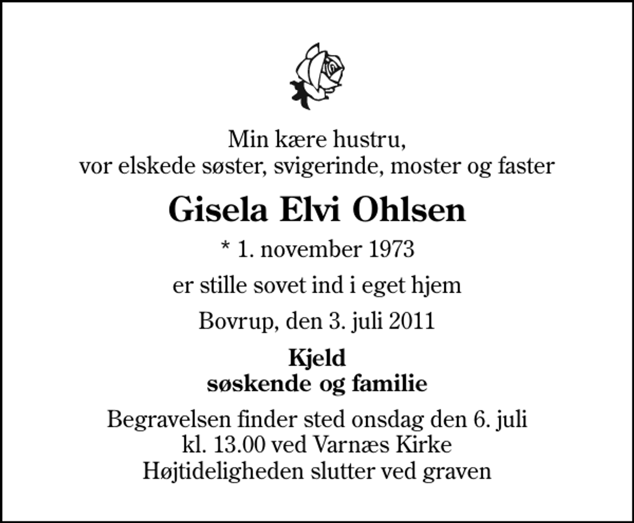 <p>Min kære hustru, vor elskede søster, svigerinde, moster og faster<br />Gisela Elvi Ohlsen<br />* 1. november 1973<br />er stille sovet ind i eget hjem<br />Bovrup, den 3. juli 2011<br />Kjeld søskende og familie<br />Begravelsen finder sted onsdag den 6. juli kl. 13.00 ved Varnæs Kirke Højtideligheden slutter ved graven</p>