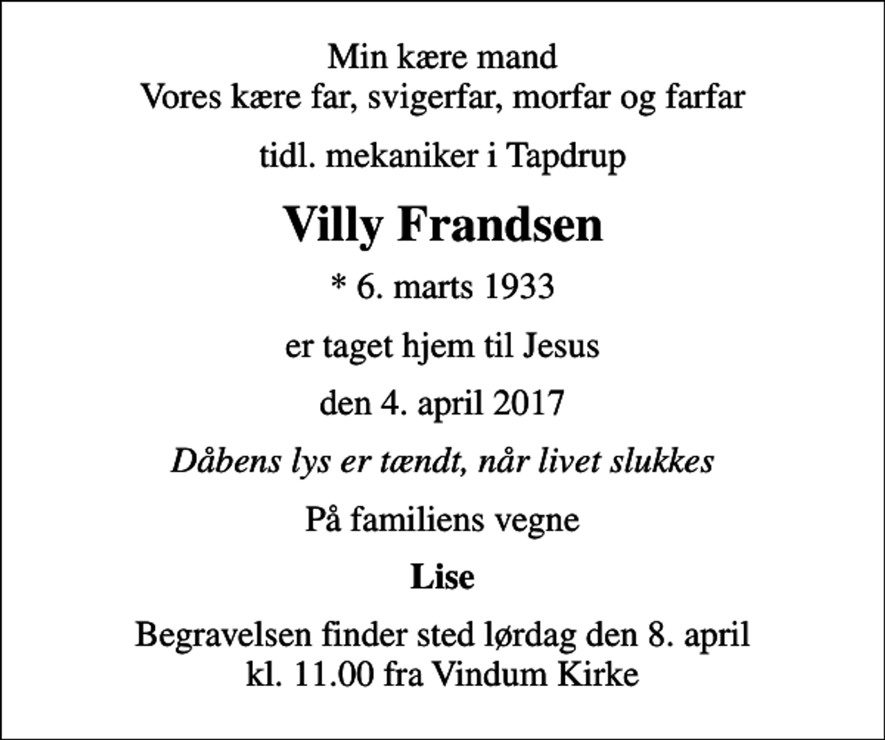 <p>Min kære mand Vores kære far, svigerfar, morfar og farfar<br />tidl. mekaniker i Tapdrup<br />Villy Frandsen<br />* 6. marts 1933<br />er taget hjem til Jesus<br />den 4. april 2017<br />Dåbens lys er tændt, når livet slukkes<br />På familiens vegne<br />Lise<br />Begravelsen finder sted lørdag den 8. april kl. 11.00 fra Vindum Kirke</p>