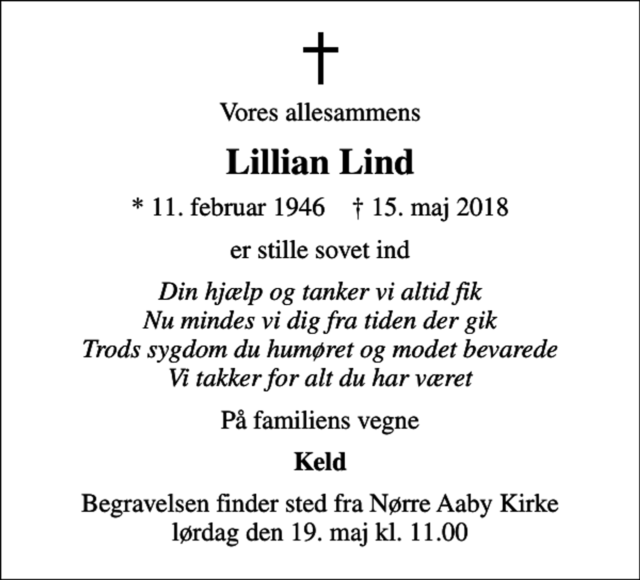 <p>Vores allesammens<br />Lillian Lind<br />* 11. februar 1946 ✝ 15. maj 2018<br />er stille sovet ind<br />Din hjælp og tanker vi altid fik Nu mindes vi dig fra tiden der gik Trods sygdom du humøret og modet bevarede Vi takker for alt du har været<br />På familiens vegne<br />Keld<br />Begravelsen finder sted fra Nørre Aaby Kirke lørdag den 19. maj kl. 11.00</p>