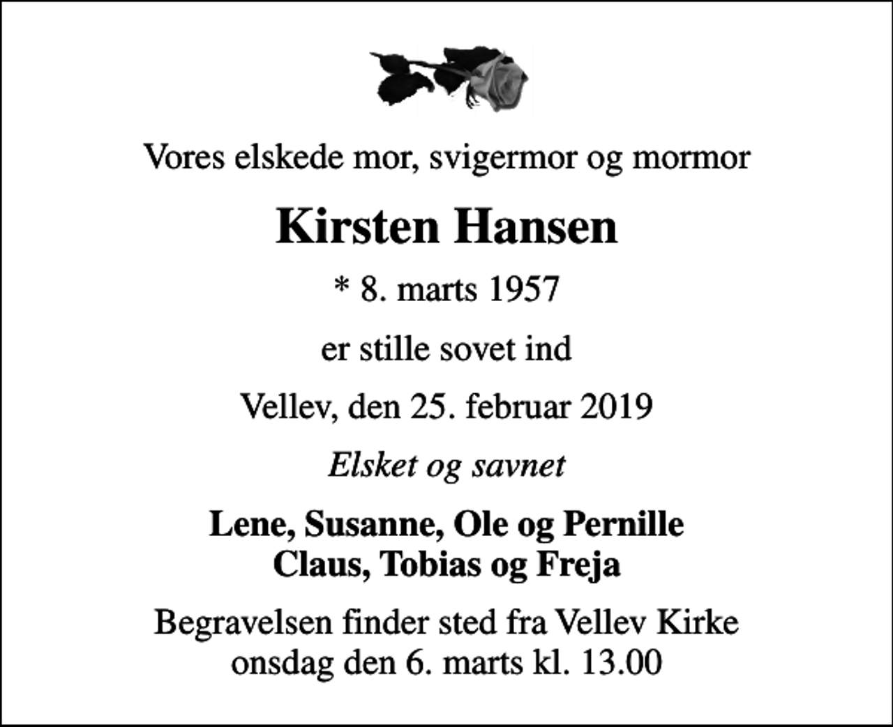 <p>Vores elskede mor, svigermor og mormor<br />Kirsten Hansen<br />* 8. marts 1957<br />er stille sovet ind<br />Vellev, den 25. februar 2019<br />Elsket og savnet<br />Lene, Susanne, Ole og Pernille<br />Begravelsen finder sted fra Vellev Kirke onsdag den 6. marts kl. 13.00</p>
