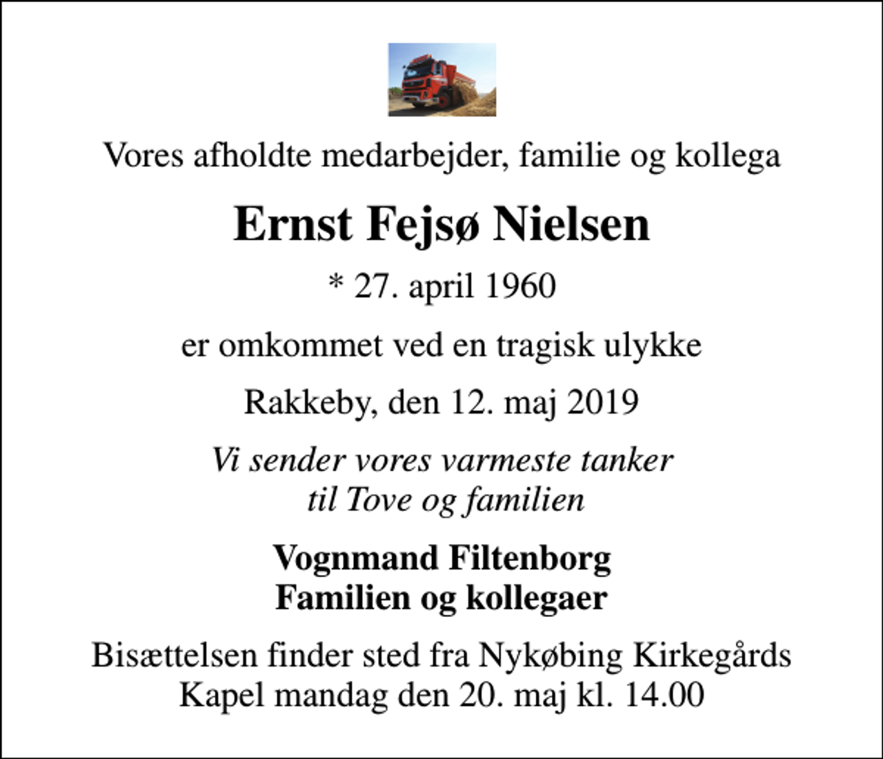 <p>Vores afholdte medarbejder, familie og kollega<br />Ernst Fejsø Nielsen<br />* 27. april 1960<br />er omkommet ved en tragisk ulykke<br />Rakkeby, den 12. maj 2019<br />Vi sender vores varmeste tanker til Tove og familien<br />Vognmand Filtenborg Familien og kollegaer<br />Bisættelsen finder sted fra Nykøbing Kirkegårds Kapel mandag den 20. maj kl. 14.00</p>
