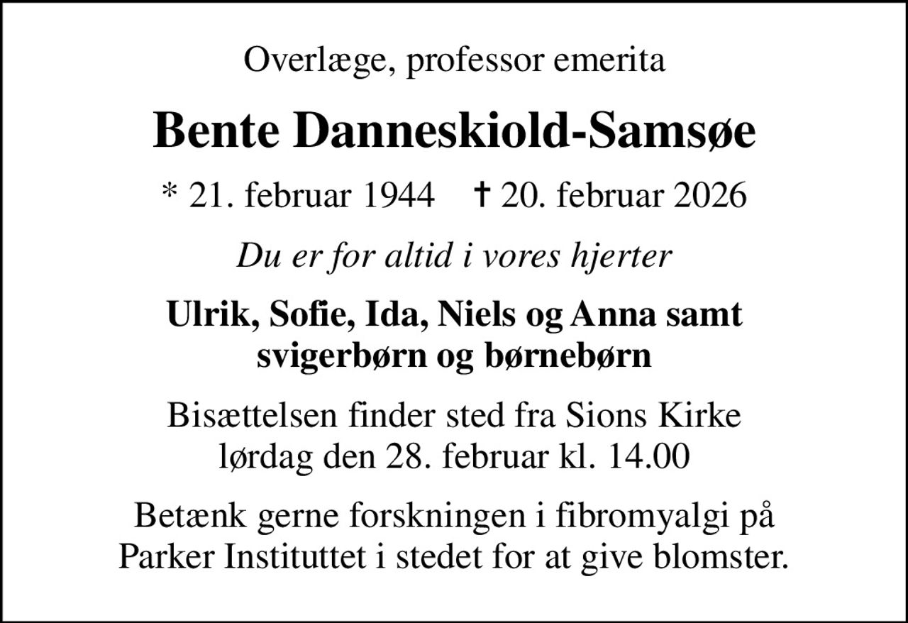 Overlæge, professor emerita
Bente Danneskiold-Samsøe
* 21. februar 1944    ✝ 20. februar 2026
Du er for altid i vores hjerter
Ulrik, Sofie, Ida, Niels og Anna samt svigerbørn og børnebørn
Bisættelsen finder sted fra Sions Kirke  lørdag den 28. februar kl. 14.00 
Betænk gerne forskningen i fibromyalgi på Parker Instituttet i stedet for at give blomster.