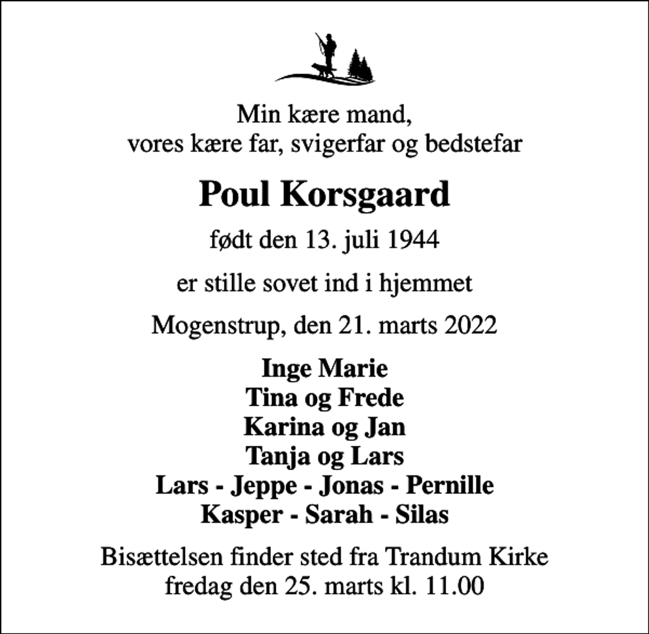 <p>Min kære mand, vores kære far, svigerfar og bedstefar<br />Poul Korsgaard<br />født den 13. juli 1944<br />er stille sovet ind i hjemmet<br />Mogenstrup, den 21. marts 2022<br />Inge Marie Tina og Frede Karina og Jan Tanja og Lars Lars - Jeppe - Jonas - Pernille Kasper - Sarah - Silas<br />Bisættelsen finder sted fra Trandum Kirke fredag den 25. marts kl. 11.00</p>