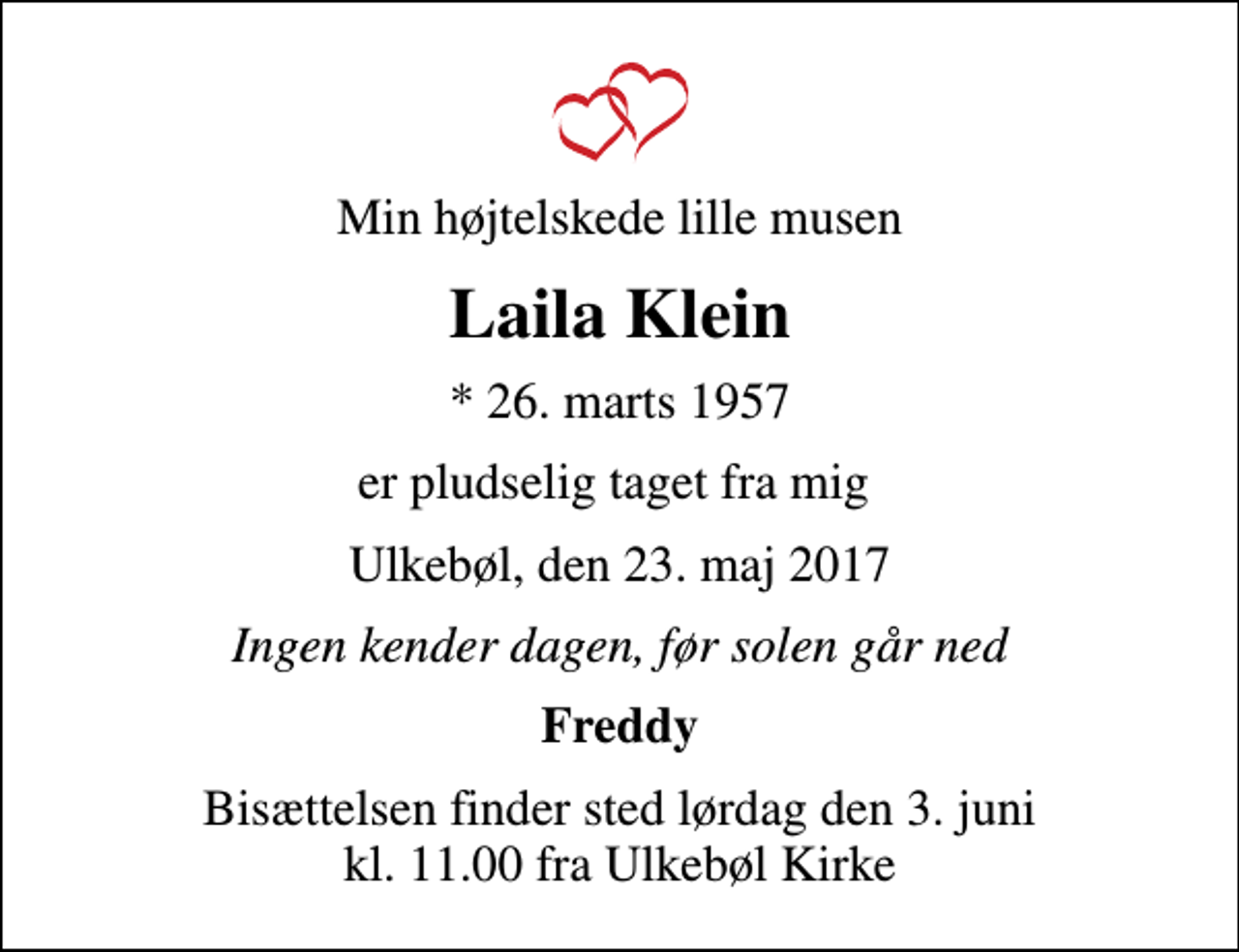 <p>Min højtelskede lille musen<br />Laila Klein<br />* 26. marts 1957<br />er pludselig taget fra mig<br />Ulkebøl, den 23. maj 2017<br />Ingen kender dagen, før solen går ned<br />Freddy<br />Bisættelsen finder sted lørdag den 3. juni kl. 11.00 fra Ulkebøl Kirke</p>