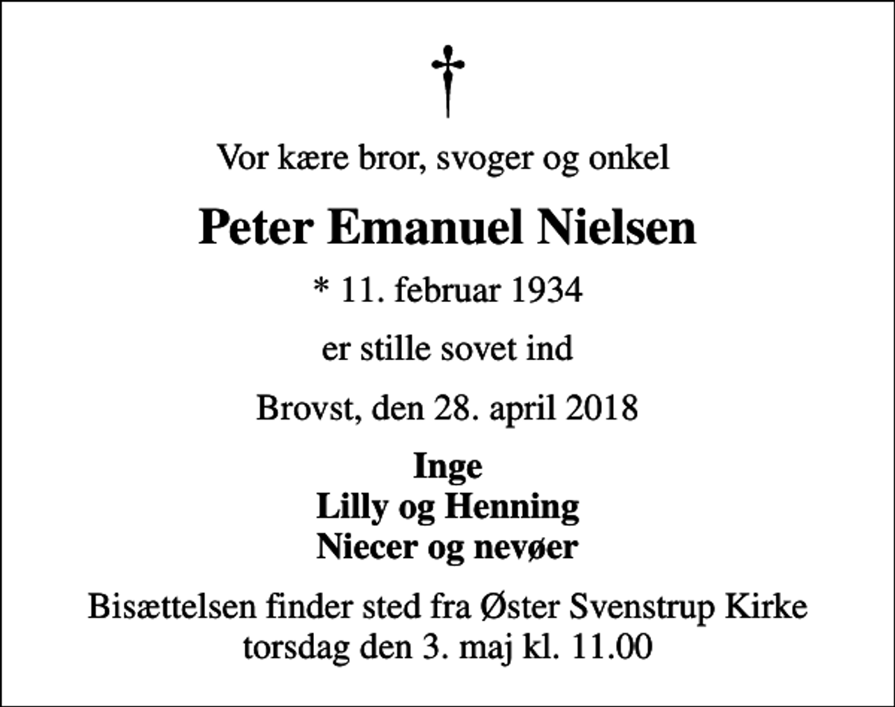 <p>Vor kære bror, svoger og onkel<br />Peter Emanuel Nielsen<br />* 11. februar 1934<br />er stille sovet ind<br />Brovst, den 28. april 2018<br />Inge Lilly og Henning Niecer og nevøer<br />Bisættelsen finder sted fra Øster Svenstrup Kirke torsdag den 3. maj kl. 11.00</p>