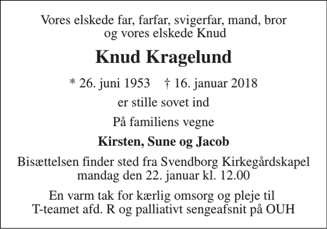 <p>Vores elskede far, farfar, svigerfar, mand, bror og vores elskede Knud<br />Knud Kragelund<br />* 26. juni 1953 † 16. januar 2018<br />er stille sovet ind<br />På familiens vegne<br />Kirsten, Sune og Jacob<br />Bisættelsen finder sted fra Svendborg Kirkegårdskapel mandag den 22. januar kl. 12.00<br />En varm tak for kærlig omsorg og pleje til T-teamet afd. R og palliativt sengeafsnit på OUH</p>