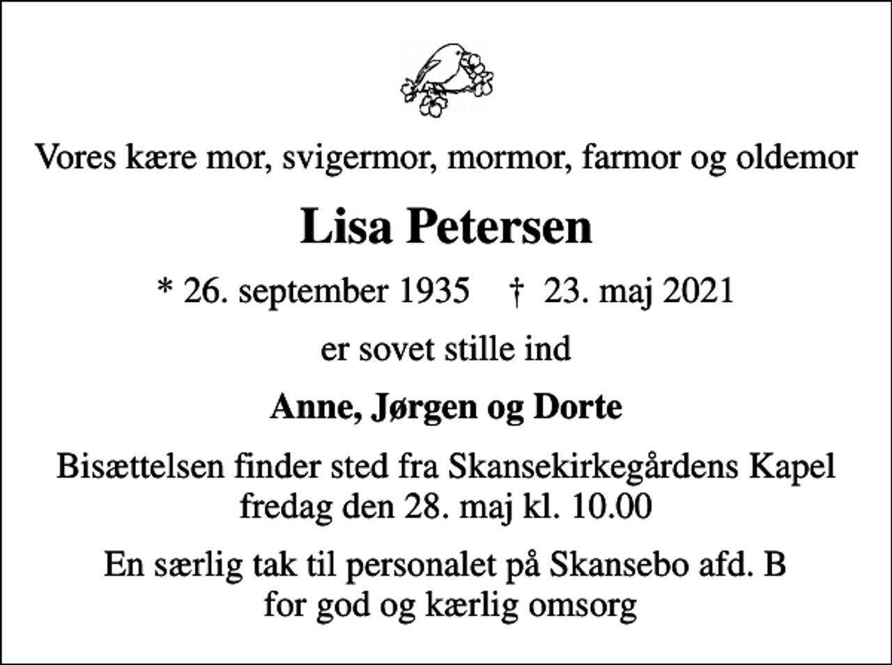 <p>Vores kære mor, svigermor, mormor, farmor og oldemor<br />Lisa Petersen<br />* 26. september 1935 ✝ 23. maj 2021<br />er sovet stille ind<br />Anne, Jørgen og Dorte<br />Bisættelsen finder sted fra Skansekirkegårdens Kapel fredag den 28. maj kl. 10.00<br />En særlig tak til personalet på Skansebo afd. B for god og kærlig omsorg</p>