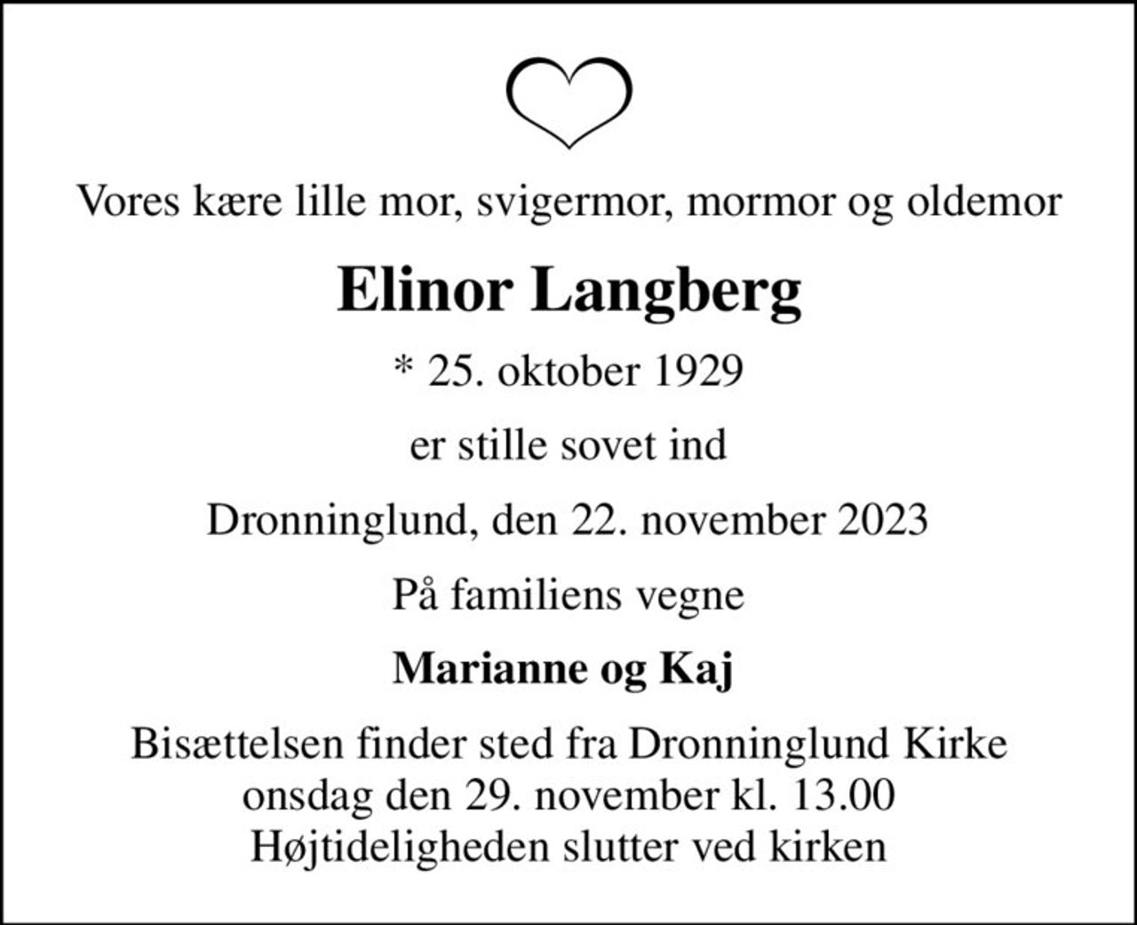 Vores kære lille mor, svigermor, mormor og oldemor
Elinor Langberg
* 25. oktober 1929
er stille sovet ind
Dronninglund, den 22. november 2023
På familiens vegne
Marianne og Kaj 
Bisættelsen finder sted fra Dronninglund Kirke  onsdag den 29. november kl. 13.00  Højtideligheden slutter ved kirken