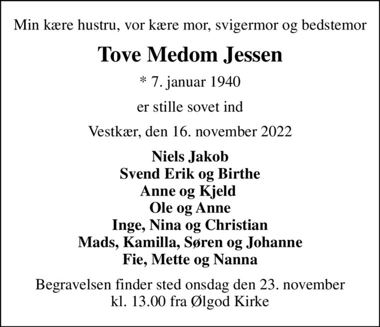 Min kære hustru, vor kære mor, svigermor og bedstemor
Tove Medom Jessen
* 7. januar 1940
er stille sovet ind
Vestkær, den 16. november 2022
Niels Jakob Svend Erik og Birthe Anne og Kjeld  Ole og Anne Inge, Nina og Christian Mads, Kamilla, Søren og Johanne Fie, Mette og Nanna
Begravelsen finder sted onsdag den 23. november kl. 13.00 fra Ølgod Kirke