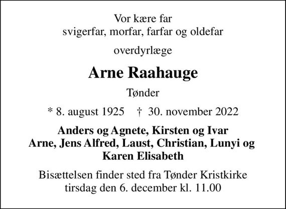 Vor kære far svigerfar, morfar, farfar og oldefar
overdyrlæge
Arne Raahauge
Tønder
* 8. august 1925    &#x271d; 30. november 2022
Anders og Agnete, Kirsten og Ivar Arne, Jens Alfred, Laust, Christian, Lunyi og  Karen Elisabeth
Bisættelsen finder sted fra Tønder Kristkirke  tirsdag den 6. december kl. 11.00