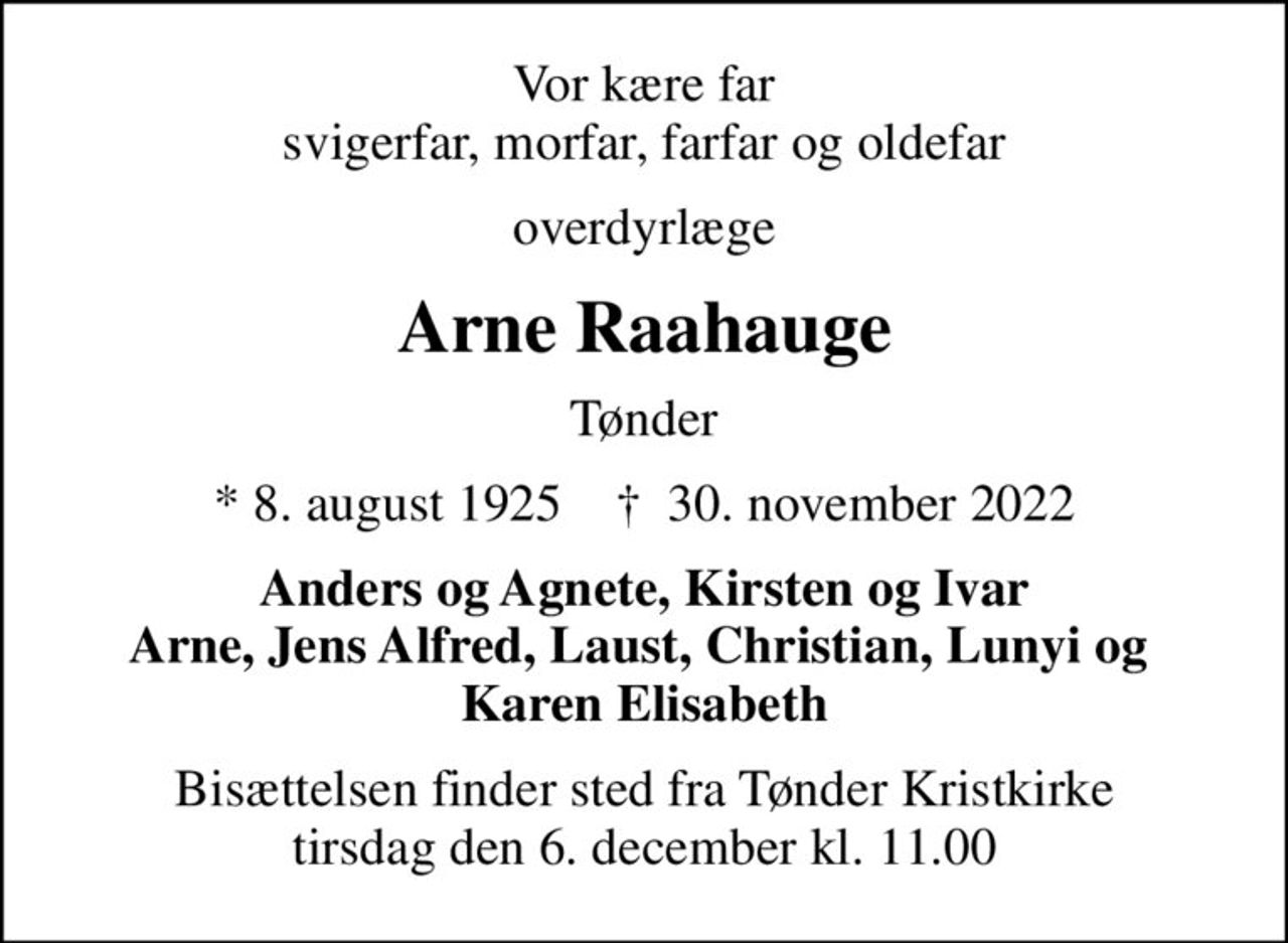 Vor kære far svigerfar, morfar, farfar og oldefar
overdyrlæge
Arne Raahauge
Tønder
* 8. august 1925    ✝ 30. november 2022
Anders og Agnete, Kirsten og Ivar Arne, Jens Alfred, Laust, Christian, Lunyi og  Karen Elisabeth
Bisættelsen finder sted fra Tønder Kristkirke  tirsdag den 6. december kl. 11.00