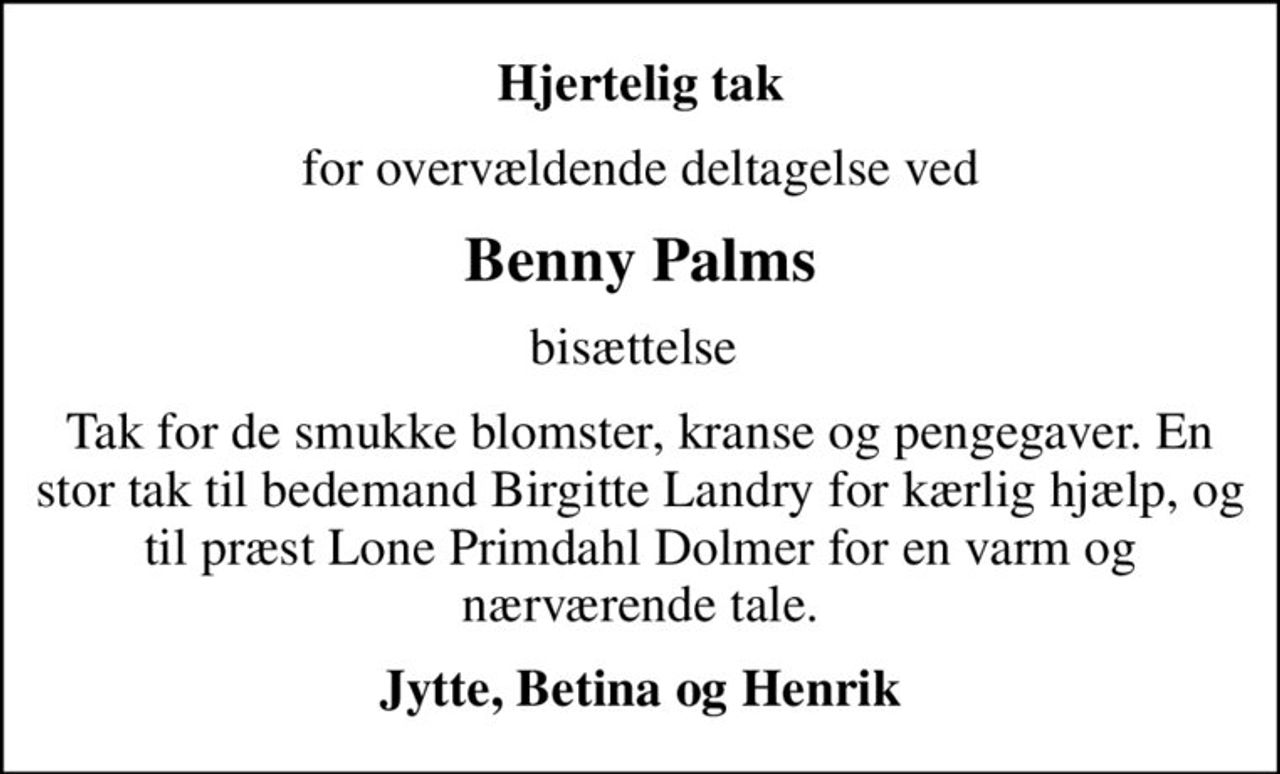 Hjertelig tak
for overvældende deltagelse ved
Benny Palms
bisættelse 
Tak for de smukke blomster, kranse og pengegaver. En stor tak til bedemand Birgitte Landry for kærlig hjælp, og til præst Lone Primdahl Dolmer for en varm og nærværende tale.
Jytte, Betina og Henrik