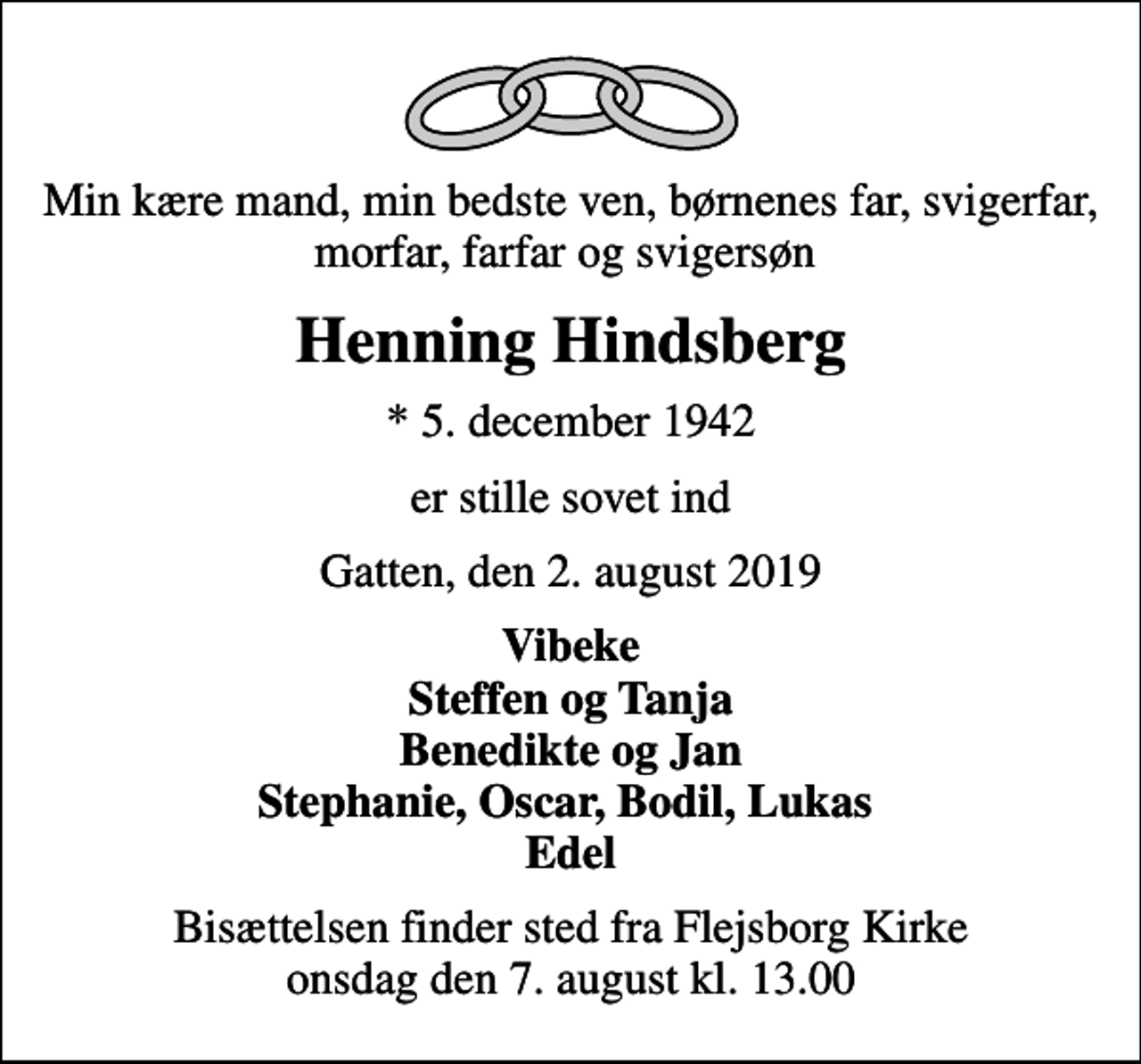 <p>Min kære mand, min bedste ven, børnenes far, svigerfar, morfar, farfar og svigersøn<br />Henning Hindsberg<br />* 5. december 1942<br />er stille sovet ind<br />Gatten, den 2. august 2019<br />Vibeke Steffen og Tanja Benedikte og Jan Stephanie, Oscar, Bodil, Lukas Edel<br />Bisættelsen finder sted fra Flejsborg Kirke onsdag den 7. august kl. 13.00</p>
