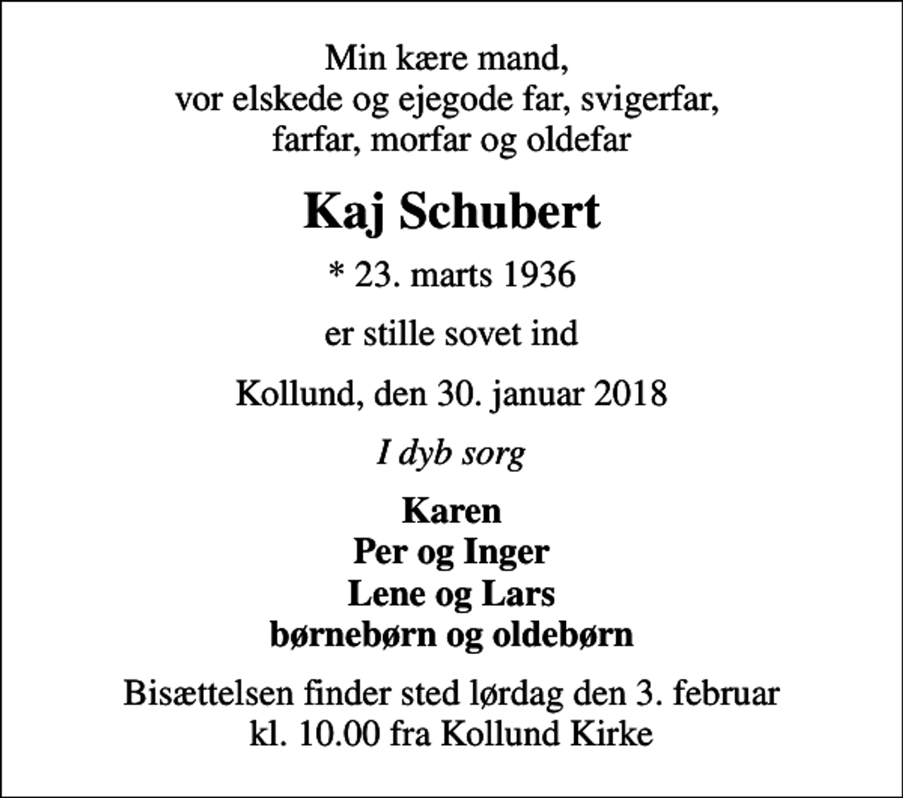 <p>Min kære mand, vor elskede og ejegode far, svigerfar, farfar, morfar og oldefar<br />Kaj Schubert<br />* 23. marts 1936<br />er stille sovet ind<br />Kollund, den 30. januar 2018<br />I dyb sorg<br />Karen Per og Inger Lene og Lars børnebørn og oldebørn<br />Bisættelsen finder sted lørdag den 3. februar kl. 10.00 fra Kollund Kirke</p>