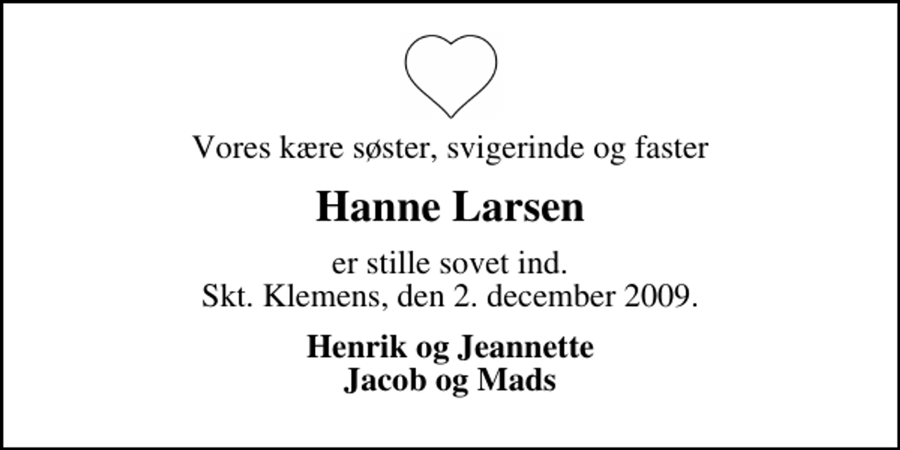 <p>Vores kære søster, svigerinde og faster<br />Hanne Larsen<br />er stille sovet ind. Skt. Klemens, den 2. december 2009.<br />Henrik og Jeannette Jacob og Mads</p>