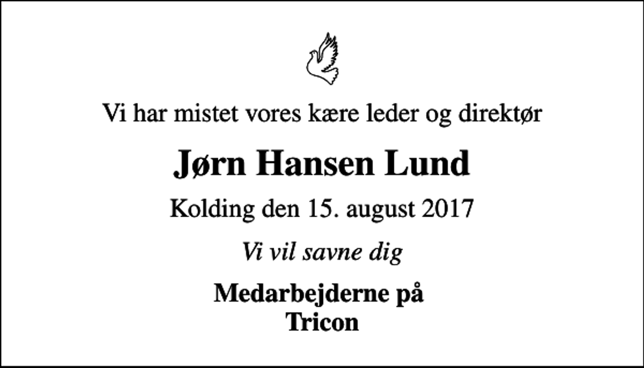 <p>Vi har mistet vores kære leder og direktør<br />Jørn Hansen Lund<br />Kolding den 15. august 2017<br />Vi vil savne dig<br />Medarbejderne på Tricon</p>