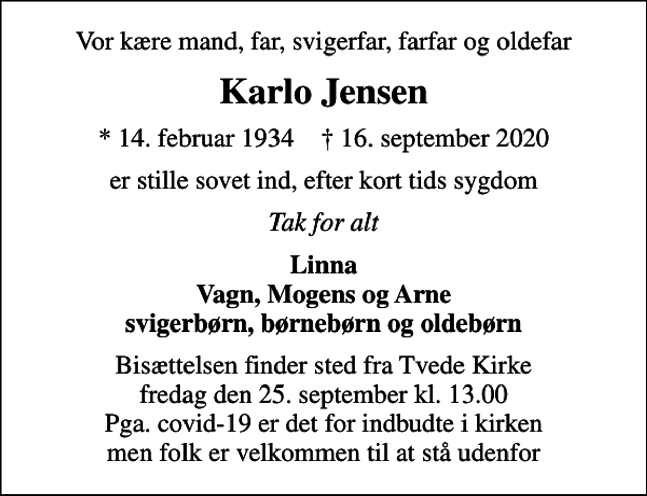 <p>Vor kære mand, far, svigerfar, farfar og oldefar<br />Karlo Jensen<br />* 14. februar 1934 ✝ 16. september 2020<br />er stille sovet ind, efter kort tids sygdom<br />Tak for alt<br />Linna Vagn, Mogens og Arne svigerbørn, børnebørn og oldebørn<br />Bisættelsen finder sted fra Tvede Kirke fredag den 25. september kl. 13.00 Pga. covid-19 er det for indbudte i kirken men folk er velkommen til at stå udenfor</p>
