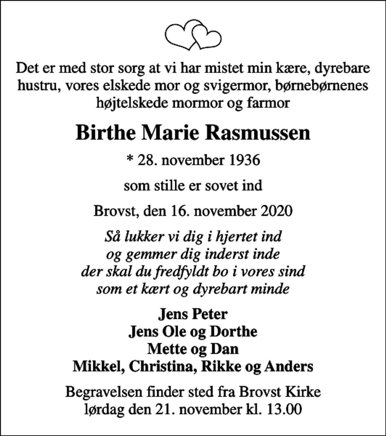 <p>Det er med stor sorg at vi har mistet min kære, dyrebare hustru, vores elskede mor og svigermor, børnebørnenes højtelskede mormor og farmor<br />Birthe Marie Rasmussen<br />* 28. november 1936<br />som stille er sovet ind<br />Brovst, den 16. november 2020<br />Så lukker vi dig i hjertet ind og gemmer dig inderst inde der skal du fredfyldt bo i vores sind som et kært og dyrebart minde<br />Jens Peter Jens Ole og Dorthe Mette og Dan Mikkel, Christina, Rikke og Anders<br />Begravelsen finder sted fra Brovst Kirke lørdag den 21. november kl. 13.00</p>