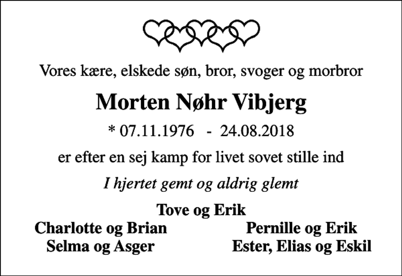 <p>Vores kære, elskede søn, bror, svoger og morbror<br />Morten Nøhr Vibjerg<br />* 07.11.1976 - 24.08.2018<br />er efter en sej kamp for livet sovet stille ind<br />I hjertet gemt og aldrig glemt<br />Tove og Erik<br />Charlotte og Brian<br />Pernille og Erik<br />Selma og Asger<br />Ester, Elias og Eskil</p>