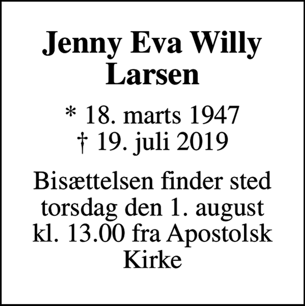 <p>Jenny Eva Willy Larsen<br />* 18. marts 1947<br />✝ 19. juli 2019<br />Bisættelsen finder sted torsdag den 1. august kl. 13.00 fra Apostolsk Kirke</p>