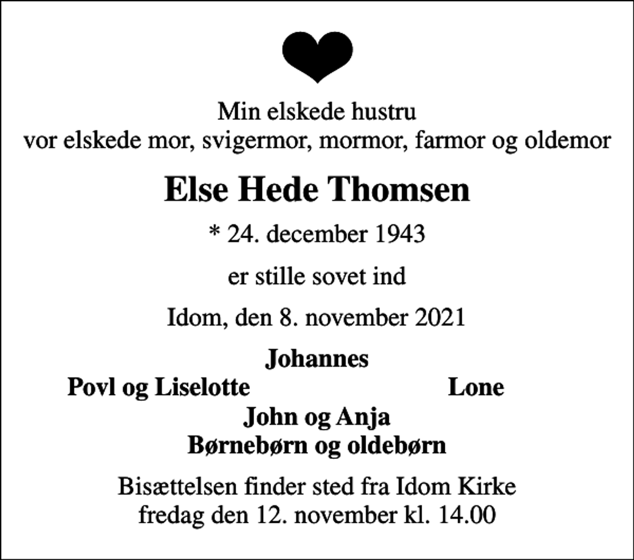 <p>Min elskede hustru vor elskede mor, svigermor, mormor, farmor og oldemor<br />Else Hede Thomsen<br />* 24. december 1943<br />er stille sovet ind<br />Idom, den 8. november 2021<br />Johannes<br />Povl og Liselotte<br />Lone<br />Bisættelsen finder sted fra fredag den 12. november kl. 14.00</p>