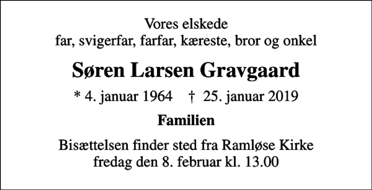 <p>Vores elskede far, svigerfar, farfar, kæreste, bror og onkel<br />Søren Larsen Gravgaard<br />* 4. januar 1964 ✝ 25. januar 2019<br />Familien<br />Bisættelsen finder sted fra Ramløse Kirke fredag den 8. februar kl. 13.00</p>