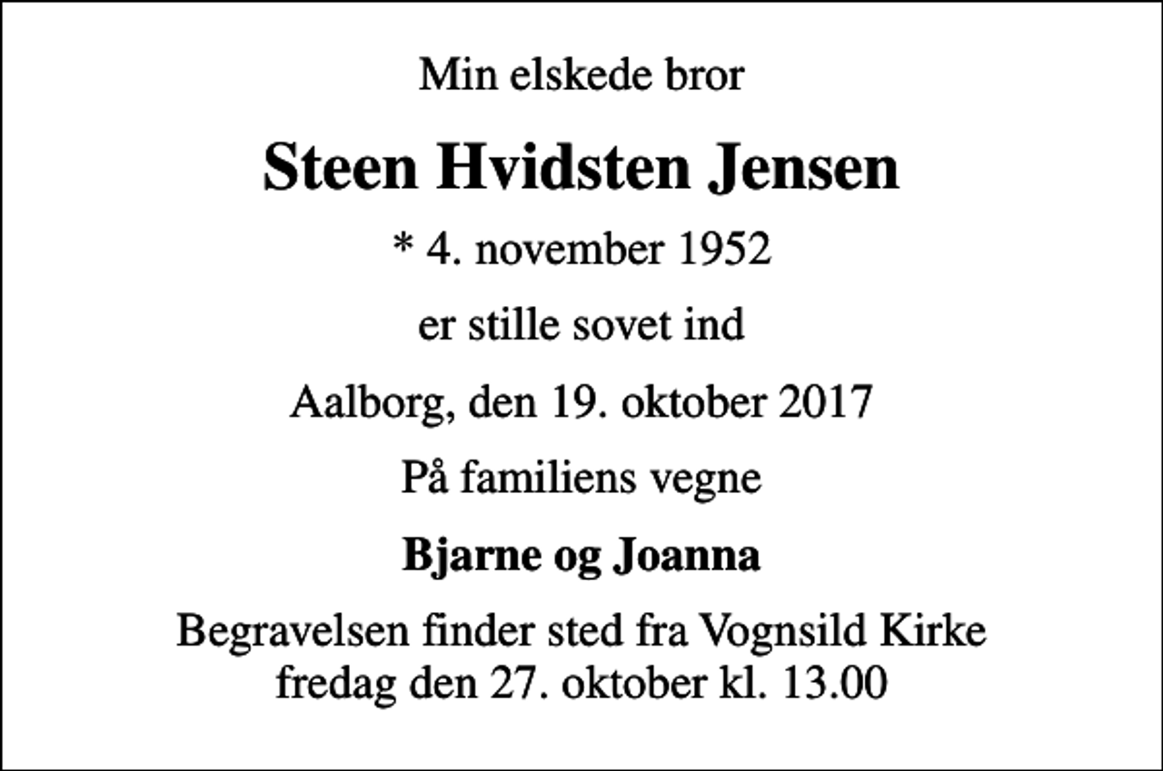<p>Min elskede bror<br />Steen Hvidsten Jensen<br />* 4. november 1952<br />er stille sovet ind<br />Aalborg, den 19. oktober 2017<br />På familiens vegne<br />Bjarne og Joanna<br />Begravelsen finder sted fra Vognsild Kirke fredag den 27. oktober kl. 13.00</p>