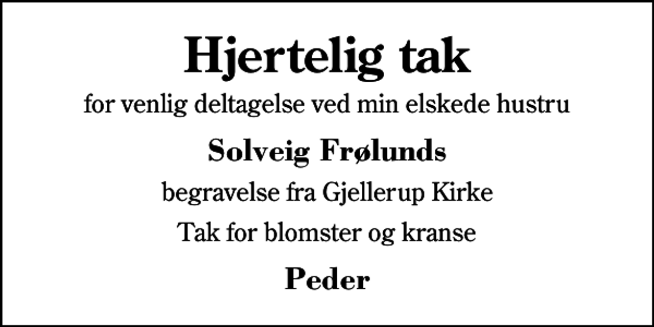 <p>Hjertelig tak<br />for venlig deltagelse ved min elskede hustru<br />Solveig Frølunds<br />begravelse fra Gjellerup Kirke<br />Tak for blomster og kranse<br />Peder</p>