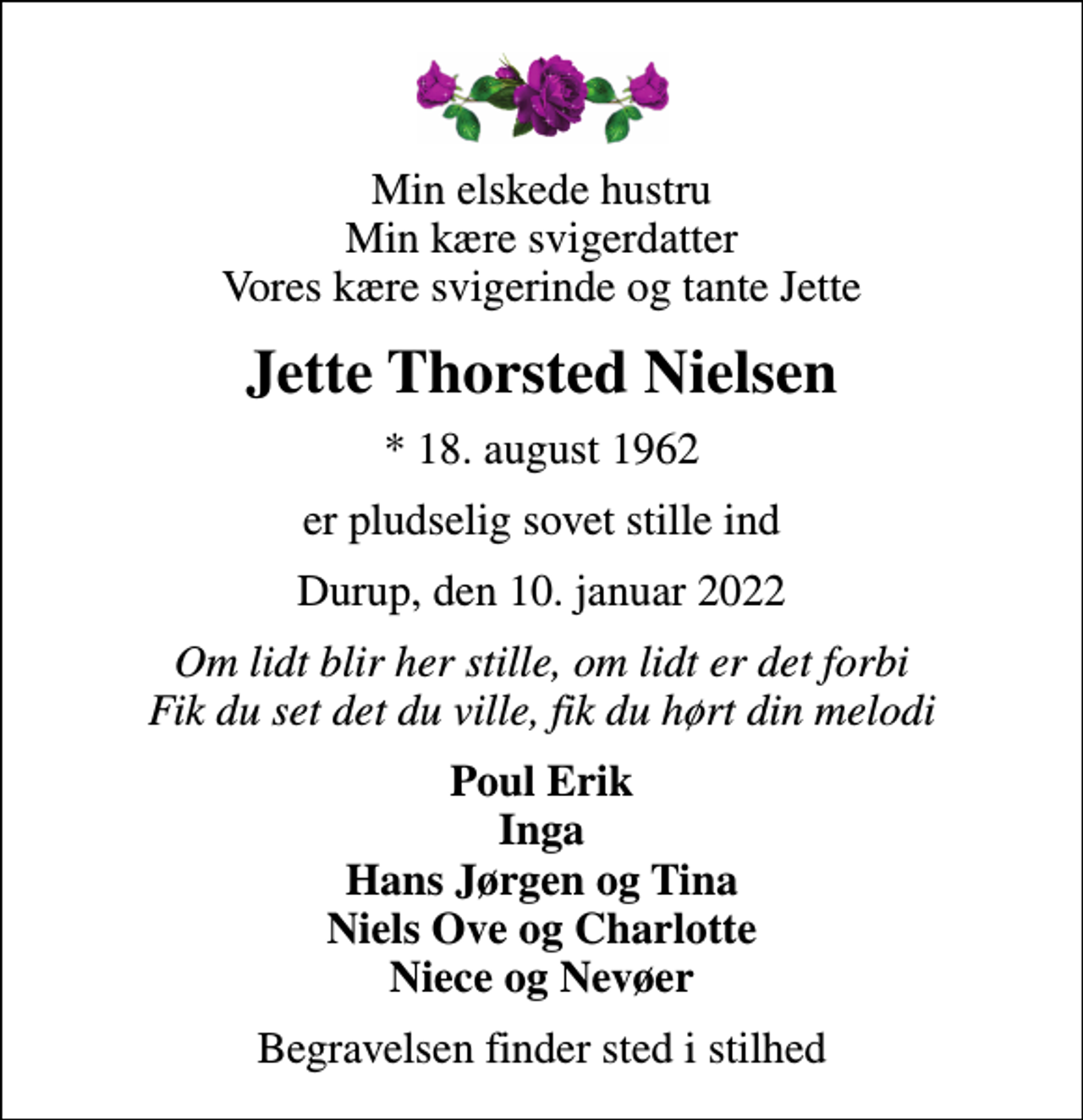 <p>Min elskede hustru Min kære svigerdatter Vores kære svigerinde og tante Jette<br />Jette Thorsted Nielsen<br />* 18. august 1962<br />er pludselig sovet stille ind<br />Durup, den 10. januar 2022<br />Om lidt blir her stille, om lidt er det forbi Fik du set det du ville, fik du hørt din melodi<br />Poul Erik Inga Hans Jørgen og Tina Niels Ove og Charlotte Niece og Nevøer<br />Begravelsen finder sted i stilhed</p>
