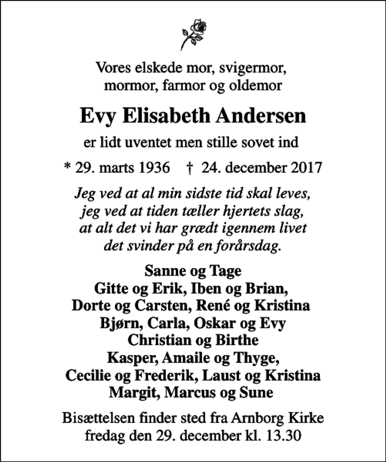 <p>Vores elskede mor, svigermor, mormor, farmor og oldemor<br />Evy Elisabeth Andersen<br />er lidt uventet men stille sovet ind<br />* 29. marts 1936 ✝ 24. december 2017<br />Jeg ved at al min sidste tid skal leves, jeg ved at tiden tæller hjertets slag, at alt det vi har grædt igennem livet det svinder på en forårsdag.<br />Sanne og Tage Gitte og Erik, Iben og Brian, Dorte og Carsten, René og Kristina Bjørn, Carla, Oskar og Evy Christian og Birthe Kasper, Amaile og Thyge, Cecilie og Frederik, Laust og Kristina Margit, Marcus og Sune<br />Bisættelsen finder sted fra Arnborg Kirke fredag den 29. december kl. 13.30</p>