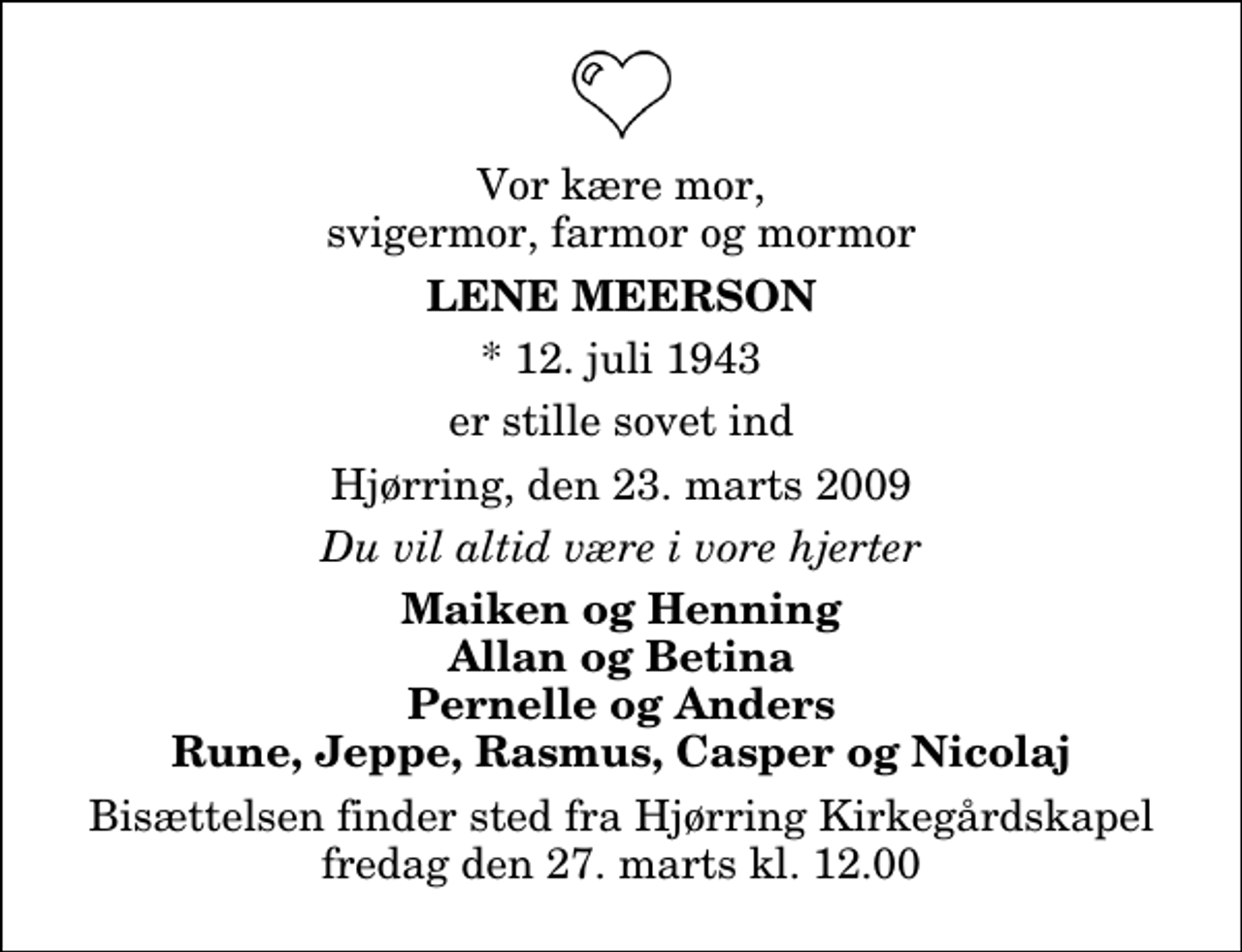 <p>Vor kære mor, svigermor, farmor og mormor<br />Lene Meerson<br />* 12. juli 1943<br />er stille sovet ind<br />Hjørring, den 23. marts 2009<br />Du vil altid være i vore hjerter<br />Maiken og Henning Allan og Betina Pernelle og Anders Rune, Jeppe, Rasmus, Casper og Nicolaj<br />Bisættelsen finder sted fra Hjørring Kirkegårds Kapel fredag den 27. marts kl. 12.00</p>